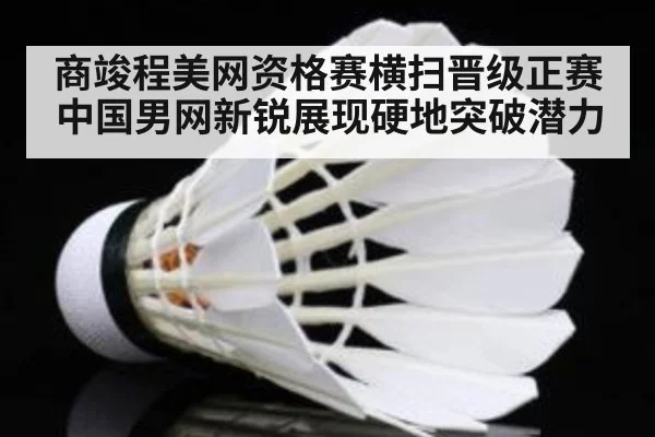 商竣程美网资格赛横扫晋级正赛 中国男网新锐展现硬地突破潜力